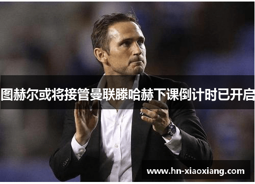 图赫尔或将接管曼联滕哈赫下课倒计时已开启