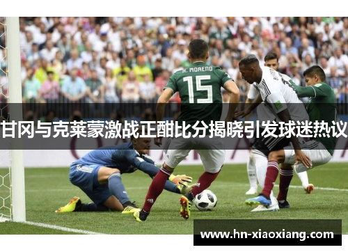 甘冈与克莱蒙激战正酣比分揭晓引发球迷热议