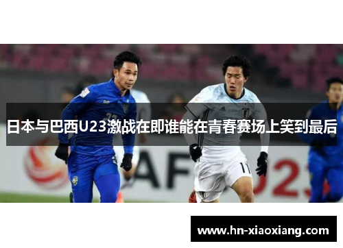 日本与巴西U23激战在即谁能在青春赛场上笑到最后